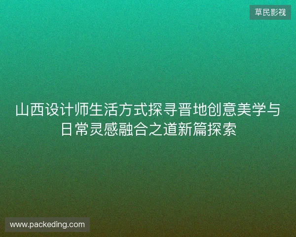 山西设计师生活方式探寻晋地创意美学与日常灵感融合之道新篇探索 山西设计师生活方式探寻晋地创意美学与日常灵感融合之道新篇探索